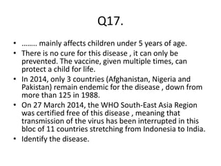 Q17.
• …….. mainly affects children under 5 years of age.
• There is no cure for this disease , it can only be
prevented. The vaccine, given multiple times, can
protect a child for life.
• In 2014, only 3 countries (Afghanistan, Nigeria and
Pakistan) remain endemic for the disease , down from
more than 125 in 1988.
• On 27 March 2014, the WHO South-East Asia Region
was certified free of this disease , meaning that
transmission of the virus has been interrupted in this
bloc of 11 countries stretching from Indonesia to India.
• Identify the disease.
 