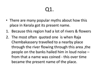 Q1.
• There are many popular myths about how this
place in Kerala got its present name.
1. Because this region had a lot of rivers & flowers
2. The most often quoted one is when Raja
Chembakassery travelled to a nearby place
through the river flowing through this area ,the
people on the banks hailed him in loud noise –
from that a name was coined - this over time
became the present name of the place.
 