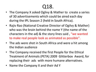 Q18.
• The Company X asked Oglivy & Mather to create a series
of 30 advertisements which could be aired each day
during the IPL Season 2 (held in South Africa).
• Rajiv Rao (National Creative Director of Ogilvy & Mather)
who was the brain behind the name Y (the name of the
characters in the ad) & the story lines said , “we wanted
to make real people look as animated as possible".
• The ads were shot in South Africa and were a hit among
the Indian audience
• The Company received the first People for the Ethical
Treatment of Animals (PETA) 2009 Glitterbox Award, for
replacing their ads with more humane alternatives.
• Name the Company X and their Ad Y
 