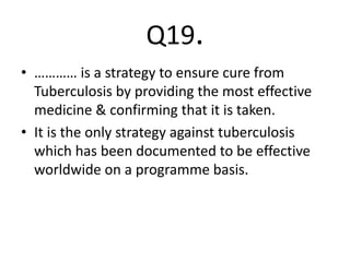 Q19.
• ………… is a strategy to ensure cure from
Tuberculosis by providing the most effective
medicine & confirming that it is taken.
• It is the only strategy against tuberculosis
which has been documented to be effective
worldwide on a programme basis.
 