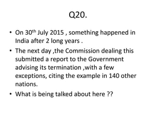 Q20.
• On 30th July 2015 , something happened in
India after 2 long years .
• The next day ,the Commission dealing this
submitted a report to the Government
advising its termination ,with a few
exceptions, citing the example in 140 other
nations.
• What is being talked about here ??
 