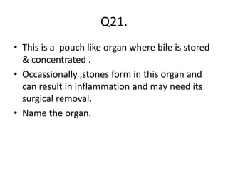 Q21.
• This is a pouch like organ where bile is stored
& concentrated .
• Occassionally ,stones form in this organ and
can result in inflammation and may need its
surgical removal.
• Name the organ.
 