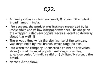 Q22.
• Primarily eaten as a tea-time snack, X is one of the oldest
brand names in India.
• For decades, the product was instantly recognized by its
iconic white and yellow wax paper wrapper. The image on
the wrapper is also very popular (even a recent controversy
about it as well !!)
• There was a time when the dominance of the company
was threatened by rival brands which targeted kids.
• But when the company sponsored a children's television
show (one of the most popular and longest-running
television series for Indian children ) , it literally rescued the
brand.
• Name X & the show.
 