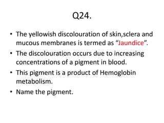 Q24.
• The yellowish discolouration of skin,sclera and
mucous membranes is termed as “Jaundice”.
• The discolouration occurs due to increasing
concentrations of a pigment in blood.
• This pigment is a product of Hemoglobin
metabolism.
• Name the pigment.
 