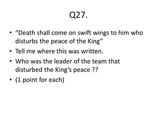 Q27.
• “Death shall come on swift wings to him who
disturbs the peace of the King”
• Tell me where this was written.
• Who was the leader of the team that
disturbed the King’s peace ??
• (1 point for each)
 