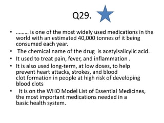 Q29.
• ……… is one of the most widely used medications in the
world with an estimated 40,000 tonnes of it being
consumed each year.
• The chemical name of the drug is acetylsalicylic acid.
• It used to treat pain, fever, and inflammation .
• It is also used long-term, at low doses, to help
prevent heart attacks, strokes, and blood
clot formation in people at high risk of developing
blood clots
• It is on the WHO Model List of Essential Medicines,
the most important medications needed in a
basic health system.
 