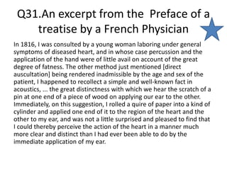 Q31.An excerpt from the Preface of a
treatise by a French Physician
In 1816, I was consulted by a young woman laboring under general
symptoms of diseased heart, and in whose case percussion and the
application of the hand were of little avail on account of the great
degree of fatness. The other method just mentioned [direct
auscultation] being rendered inadmissible by the age and sex of the
patient, I happened to recollect a simple and well-known fact in
acoustics, ... the great distinctness with which we hear the scratch of a
pin at one end of a piece of wood on applying our ear to the other.
Immediately, on this suggestion, I rolled a quire of paper into a kind of
cylinder and applied one end of it to the region of the heart and the
other to my ear, and was not a little surprised and pleased to find that
I could thereby perceive the action of the heart in a manner much
more clear and distinct than I had ever been able to do by the
immediate application of my ear.
 