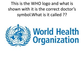 This is the WHO logo and what is
shown with it is the correct doctor’s
symbol.What is it called ??
 