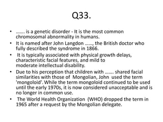 Q33.
• ……. is a genetic disorder - It is the most common
chromosomal abnormality in humans.
• It is named after John Langdon ……, the British doctor who
fully described the syndrome in 1866.
• It is typically associated with physical growth delays,
characteristic facial features, and mild to
moderate intellectual disability.
• Due to his perception that children with ……. shared facial
similarities with those of Mongolian, John used the term
'mongoloid'.While the term mongoloid continued to be used
until the early 1970s, it is now considered unacceptable and is
no longer in common use.
• The World Health Organization (WHO) dropped the term in
1965 after a request by the Mongolian delegate.
 