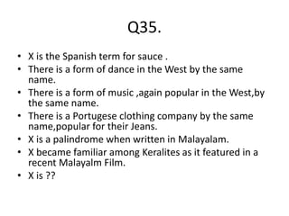 Q35.
• X is the Spanish term for sauce .
• There is a form of dance in the West by the same
name.
• There is a form of music ,again popular in the West,by
the same name.
• There is a Portugese clothing company by the same
name,popular for their Jeans.
• X is a palindrome when written in Malayalam.
• X became familiar among Keralites as it featured in a
recent Malayalm Film.
• X is ??
 