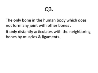 Q3.
The only bone in the human body which does
not form any joint with other bones .
It only distantly articulates with the neighboring
bones by muscles & ligaments.
 