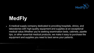 MedFly
 A medical supply company dedicated to providing hospitals, clinics, and
laboratories with high-quality equipment and supplies at an exceptional
medical value.Whether you’re seeking examination beds, cabinets, pipette
tips, or other essential medical products, we make it easy to purchase the
equipment and supplies you need to best serve your patients.
 