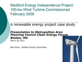 Medford Energy Independence Project:
100-kw Wind Turbine Commissioned
February 2009

A renewable energy project case study

Presentation to Metropolitan Area
Planning Council Clean Energy Forum
Boston, MA
March 29, 2011


Bob Paine, Medford Energy Committee




                                        1
 