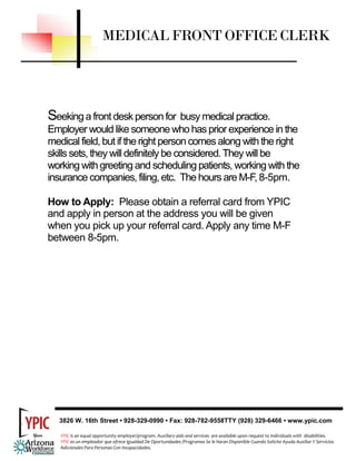 MEDICAL FRONT OFFICE CLERK




Seeking a front desk person for busy medical practice.
Employer would like someone who has prior experience in the
medical field, but if the right person comes along with the right
skills sets, they will definitely be considered. They will be
working with greeting and scheduling patients, working with the
insurance companies, filing, etc. The hours are M-F, 8-5pm.

How to Apply: Please obtain a referral card from YPIC
and apply in person at the address you will be given
when you pick up your referral card. Apply any time M-F
between 8-5pm.




  3826 W. 16th Street • 928-329-0990 • Fax: 928-782-9558TTY (928) 329-6466 • www.ypic.com

   YPIC is an equal opportunity employer/program. Auxiliary aids and services  are available upon request to individuals with  disabilities.  
   YPIC es un empleador que ofrece Igualdad De Oportunidades /Programas Se le Haran Disponible Cuando Solicite Ayuda Auxiliar Y Servicios 
   Adicionales Para Personas Con Incapacidades. 
 