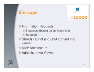 lifescape

 Information Requests
   Broadcast (based on configuration)
   Targeted
 Shreds HL7v3 and CDA content into
 viewer
 MVP Architecture
 Administrative Viewer


                                        17
 