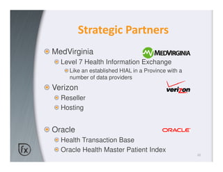 Strategic Partners
MedVirginia
  Level 7 Health Information Exchange
    Like an established HIAL in a Province with a
    number of data providers
Verizon
  Reseller
  Hosting


Oracle
  Health Transaction Base
  Oracle Health Master Patient Index
                                                    22
 