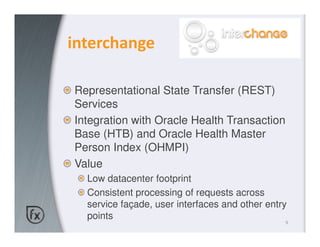 interchange

Representational State Transfer (REST)
Services
Integration with Oracle Health Transaction
Base (HTB) and Oracle Health Master
Person Index (OHMPI)
Value
  Low datacenter footprint
  Consistent processing of requests across
  service façade, user interfaces and other entry
  points
                                                9
 