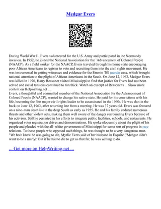 Medgar Evers
During World War II, Evers volunteered for the U.S. Army and participated in the Normandy
invasion. In 1952, he joined the National Association for the `Advancement of Colored People
(NAACP). As a field worker for the NAACP, Evers traveled through his home state encouraging
poor African Americans to register to vote and recruiting them into the civil rights movement. He
was instrumental in getting witnesses and evidence for the Emmitt Till murder case, which brought
national attention to the plight of African Americans in the South. On June 12, 1963, Medgar Evers
was killed.in 1970, Harry Reasoner visited Mississippi to find that justice for Evers had not been
served and racial tensions continued to run thick. Watch an excerpt of Reasoner's ... Show more
content on Helpwriting.net ...
Evers, a thoughtful and committed member of the National Association for the Advancement of
Colored People (NAACP), wanted to change his native state. He paid for his convictions with his
life, becoming the first major civil rights leader to be assassinated in the 1960s. He was shot in the
back on June 12, 1963, after returning late from a meeting. He was 37 years old. Evers was featured
on a nine–man death list in the deep South as early as 1955. He and his family endured numerous
threats and other violent acts, making them well aware of the danger surrounding Evers because of
his activism. Still he persisted in his efforts to integrate public facilities, schools, and restaurants. He
organized voter registration drives and demonstrations. He spoke eloquently about the plight of his
people and pleaded with the all–white government of Mississippi for some sort of progress in race
relations. To those people who opposed such things, he was thought to be a very dangerous man.
"We both knew he was going to die, Myrlie Evers said of her husband in Esquire. "Medgar didn't
want to be a martyr. But if he had to die to get us that far, he was willing to do
... Get more on HelpWriting.net ...
 