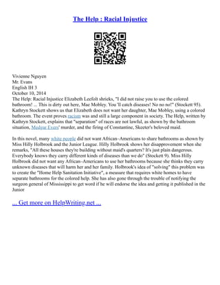 The Help : Racial Injustice
Vivienne Nguyen
Mr. Evans
English IH 3
October 10, 2014
The Help: Racial Injustice Elizabeth Leefolt shrieks, "I did not raise you to use the colored
bathroom! ... This is dirty out here, Mae Mobley. You 'll catch diseases! No no no!" (Stockett 95).
Kathryn Stockett shows us that Elizabeth does not want her daughter, Mae Mobley, using a colored
bathroom. The event proves racism was and still a large component in society. The Help, written by
Kathryn Stockett, explains that "separation" of races are not lawful, as shown by the bathroom
situation, Medgar Evers' murder, and the firing of Constantine, Skeeter's beloved maid.
In this novel, many white people did not want African–Americans to share bathrooms as shown by
Miss Hilly Holbrook and the Junior League. Hilly Holbrook shows her disapprovement when she
remarks, "All these houses they're building without maid's quarters? It's just plain dangerous.
Everybody knows they carry different kinds of diseases than we do" (Stockett 9). Miss Hilly
Holbrook did not want any African–Americans to use her bathrooms because she thinks they carry
unknown diseases that will harm her and her family. Holbrook's idea of "solving" this problem was
to create the "Home Help Sanitation Initiative", a measure that requires white homes to have
separate bathrooms for the colored help. She has also gone through the trouble of notifying the
surgeon general of Mississippi to get word if he will endorse the idea and getting it published in the
Junior
... Get more on HelpWriting.net ...
 