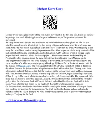 Medgar Evers Essay
Medgar Evers was a great leader of the civil rights movement in the 50's and 60's. From his humble
beginnings in a small Mississippi town he grew to become one of the greatest leaders of the
movement.
As a boy Evers was a serious and mature and he remained that way throughout his life. He was
raised in a small town in Mississippi. He had strong religious values and a terrific work ethic as a
child. While he was still in high school Evers left school to serve in the army. While fighting in the
army the racist Nazis made a lasting impression on him. After he got out of the army he received his
high school diploma and immediately enrolled in Alcorn A&M College. When in college Evers
played football, ran track, edited the school paper ... Show more content on Helpwriting.net ...
President Lyndon Johnson signed the same bill into law the following year. (Medgar, pg.1)
The fingerprints on the deer rifle were matched to Byron De La Beckwith who was an active and
vocal member of a white supremacist group. (Black, pg.1) Byron De La Beckwith went to trial for
the murder of Medgar Evers. The two separate trials with all white juries both ended in deadlock
decisions. Because the juries reached a legal stalemate Beckwith walked free. Twenty years later
information surfaced that suggested that the evidence in the two previous trials had been tampered
with. The Assistant District Attorney, with the help of Evers's widow, began compiling a new case.
(Elliot Jr., pg.1) The new trial that the two had compiled ended rather quickly. The jurors took little
more than six hours to come to a decision. Judge L. Breland Hilburn then confirmed the verdict of
guilty. After the trial ended Beckwith's wife shrieked and sobbed loudly after Beckwith left the
room. Years after the trial Byron De La Beckwith died at 80 while serving life in prison.
On the other hand, outside the courthouse a while later Myrlie Evers, the widow of Medgar Evers
stop masking her emotion for the outcome of the trial, she loudly shouted a cheer and raised a
clenched fist to the sky in triumph. As word of the verdict spread, cries of joy echoed throughout
hallways. The jury for the final
... Get more on HelpWriting.net ...
 