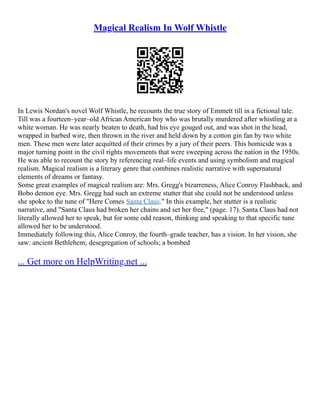 Magical Realism In Wolf Whistle
In Lewis Nordan's novel Wolf Whistle, he recounts the true story of Emmett till in a fictional tale.
Till was a fourteen–year–old African American boy who was brutally murdered after whistling at a
white woman. He was nearly beaten to death, had his eye gouged out, and was shot in the head,
wrapped in barbed wire, then thrown in the river and held down by a cotton gin fan by two white
men. These men were later acquitted of their crimes by a jury of their peers. This homicide was a
major turning point in the civil rights movements that were sweeping across the nation in the 1950s.
He was able to recount the story by referencing real–life events and using symbolism and magical
realism. Magical realism is a literary genre that combines realistic narrative with supernatural
elements of dreams or fantasy.
Some great examples of magical realism are: Mrs. Gregg's bizarreness, Alice Conroy Flashback, and
Bobo demon eye. Mrs. Gregg had such an extreme stutter that she could not be understood unless
she spoke to the tune of "Here Comes Santa Claus." In this example, her stutter is a realistic
narrative, and "Santa Claus had broken her chains and set her free," (page. 17). Santa Claus had not
literally allowed her to speak, but for some odd reason, thinking and speaking to that specific tune
allowed her to be understood.
Immediately following this, Alice Conroy, the fourth–grade teacher, has a vision. In her vision, she
saw: ancient Bethlehem; desegregation of schools; a bombed
... Get more on HelpWriting.net ...
 