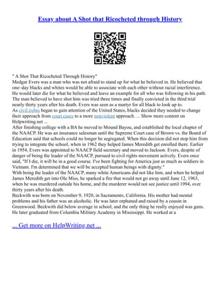 Essay about A Shot that Ricocheted through History
" A Shot That Ricocheted Through History"
Medgar Evers was a man who was not afraid to stand up for what he believed in. He believed that
one–day blacks and whites would be able to associate with each other without racial interference.
He would later die for what he believed and leave an example for all who was following in his path.
The man believed to have shot him was tried three times and finally convicted in the third trial
nearly thirty years after his death. Evers was seen as a martyr for all black to look up to.
As civil rights began to gain attention of the United States, blacks decided they needed to change
their approach from court cases to a more nonviolent approach. ... Show more content on
Helpwriting.net ...
After finishing college with a BA he moved to Mound Bayou, and established the local chapter of
the NAACP. He was an insurance salesman until the Supreme Court case of Brown vs. the Board of
Education said that schools could no longer be segregated. When this decision did not stop him from
trying to integrate the school, when in 1962 they helped James Meredith get enrolled there. Earlier
in 1954, Evers was appointed to NAACP field secretary and moved to Jackson. Evers, despite of
danger of being the leader of the NAACP, pursued to civil rights movement actively. Evers once
said, "If I die, it will be in a good course. I've been fighting for America just as much as soldiers in
Vietnam. I'm determined that we will be accepted human beings with dignity."
With being the leader of the NAACP, many white Americans did not like him, and when he helped
James Meredith get into Ole Miss, he sparked a fire that would not go away until June 12, 1963,
when he was murdered outside his home, and the murderer would not see justice until 1994, over
thirty years after his death.
Beckwith was born on November 9, 1920, in Sacramento, California. His mother had mental
problems and his father was an alcoholic. He was later orphaned and raised by a cousin in
Greenwood. Beckwith did below average in school, and the only thing he really enjoyed was guns.
He later graduated from Columbia Military Academy in Mississippi. He worked at a
... Get more on HelpWriting.net ...
 