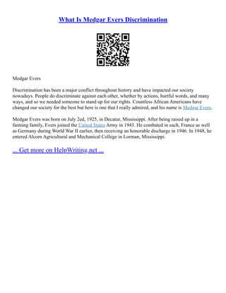 What Is Medgar Evers Discrimination
Medgar Evers
Discrimination has been a major conflict throughout history and have impacted our society
nowadays. People do discriminate against each other, whether by actions, hurtful words, and many
ways, and so we needed someone to stand up for our rights. Countless African Americans have
changed our society for the best but here is one that I really admired, and his name is Medgar Evers.
Medgar Evers was born on July 2ed, 1925, in Decatur, Mississippi. After being raised up in a
farming family, Evers joined the United States Army in 1943. He combated in each, France as well
as Germany during World War II earlier, then receiving an honorable discharge in 1946. In 1948, he
entered Alcorn Agricultural and Mechanical College in Lorman, Mississippi.
... Get more on HelpWriting.net ...
 