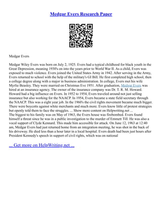 Medgar Evers Research Paper
Medgar Evers
Medgar Wiley Evers was born on July 2, 1925. Evers had a typical childhood for black youth in the
Great Depression, meaning 1930's on into the years prior to World War II. As a child, Evers was
exposed to much violence. Evers joined the United States Army in 1942. After serving in the Army,
Evers returned to school with the help of the military's GI Bill. He first completed high school, then
a college degree along with a major in business administration. In college, Evers met his wife
Myrlie Beasley. They were married on Christmas Eve 1951. After graduation, Medgar Evers was
hired at an insurance agency. The owner of the insurance company was Dr. T. R. M. Howard.
Howard had a big influence on Evers. In 1952 to 1954, Evers traveled around not just selling
insurance but also working for the NAACP. In 1954, Evers became a state field secretary through
the NAACP. This was a eight year job. In the 1960's the civil rights movement became much bigger.
There were boycotts against white merchants and much more. Evers know little of protest strategies
but openly told them to face the struggles. ... Show more content on Helpwriting.net ...
The biggest to his family was on May of 1963, the Evers house was firebombed. Evers found
himself a threat since he was in a public investigation to the murder of Emmett Till. He was also a
vocal support of Clyde Kennard. This made him accessible for attack. On June 12, 1963 at 12:40
am, Medgar Evers had just returned home from an integration meeting, he was shot in the back of
his driveway. He died less than a hour later in a local hospital. Evers death had been just hours after
President Kennedy's speech in support of civil rights, which was on national
... Get more on HelpWriting.net ...
 