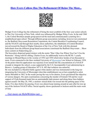 How Evers College Has The Refinement Of Being The Most...
Medgar Evers College has the refinement of being the most youthful of the four–year senior schools
in The City University of New York, which was influenced by Medgar Wiley Evers. In the mid 1960
's, the Central Brooklyn people group perceived the need and communicated a yearning for a
neighborhood open school. Through different group associations including, however not constrained
to, the Bedford–Stuyvesant Restoration Corporation, the Central Brooklyn Coordinating Council,
and the NAACP, and through their nearby chose authorities, the inhabitants of Central Brooklyn
moved toward the Board of Higher Education of the City of New York with this demand.
Individuals from the different group based associations constituted the Bedford–Stuyvesant ... Show
more content on Helpwriting.net ...
The boycotters dispersed guard stickers with the motto "Don 't Buy Gas Where You Can 't Use the
Restroom." Along with his sibling, Charles Evers, he additionally went to the RCNL 's yearly
meetings in Mound Bayou in the vicinity of 1952 and 1954 which drew hordes of ten thousand or
more. Evers connected to the then–isolated University of Mississippi Law School in February 1954.
At the point when his application was rejected, Evers turned into the concentration of a NAACP
crusade to integrate the school, a case supported by the U.S. Incomparable Court administering in
Brown v. Leading group of Education 347 U.S. 483 that isolation was unlawful.
He was included in a blacklist battle against white dealers and was instrumental in the long run
integrating the University of Mississippi when that establishment was at last compelled to enlist
James Meredith in 1962. In the weeks paving the way to his demise, Evers got himself the objective
of various dangers. His open examinations concerning the murder of Emmett Till and his vocal
support of Clyde Kennard made him an unmistakable dark pioneer and along these lines helpless
against assault. On May 28, 1963, a molotov mixed drink was tossed into the parking space of his
home. Five days before his passing, Evers was almost keep running around an auto after he rose up
out of the Jackson NAACP office. Social equality shows quickened in Jackson amid the main week
of June
... Get more on HelpWriting.net ...
 