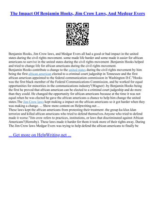 The Impact Of Benjamin Hooks, Jim Crow Laws, And Medgar Evers
Benjamin Hooks, Jim Crow laws, and Medgar Evers all had a good or bad impact in the united
states during the civil rights movement. some made life harder and some made it easier for african
americans to survive in the united states during the civil rights movement .Benjamin Hooks helped
and tried to change life for african americans during the civil rights movement.
Benjamin Hooks contribute a change to the united states during the civil rights movement by him
being the first african american elected to a criminal court judgeship in Tennessee and the first
african american appointed to the federal communication commission in Washington D.C.''Hooks
was the first black member of the Federal Communications Commission, and he worked for equal
opportunities for minorities in the communications industry''(Wagner) .by Benjamin Hooks being
the first he proved that african american can be elected to a criminal court judgeship and do more
than they could. He changed the opportunity for african americans because at the time it was not
equal.when he was elected he gave the african americans a chance to help him change the united
states.The Jim Crow laws kept making a impact on the african americans so it got harder when they
was making a change. ... Show more content on Helpwriting.net ...
These laws kept the african americans from protesting their treatment .the group ku klux klan
terrorize and killed african americans who tried to defend themselves.Anyone who tried to defend
made it worse."Jim crow refers to practices, institutions, or laws that discriminated against African
Americans''(Hornsby). These laws made it harder for them it took more of their rights away. During
The Jim Crow laws Medgar Evers was trying to help defend the african americans to finally be
... Get more on HelpWriting.net ...
 