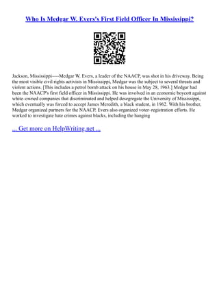 Who Is Medgar W. Evers's First Field Officer In Mississippi?
Jackson, Mississippi–––Medgar W. Evers, a leader of the NAACP, was shot in his driveway. Being
the most visible civil rights activists in Mississippi, Medgar was the subject to several threats and
violent actions. [This includes a petrol bomb attack on his house in May 28, 1963.] Medgar had
been the NAACP's first field officer in Mississippi. He was involved in an economic boycott against
white–owned companies that discriminated and helped desegregate the University of Mississippi,
which eventually was forced to accept James Meredith, a black student, in 1962. With his brother,
Medgar organized partners for the NAACP. Evers also organized voter–registration efforts. He
worked to investigate hate crimes against blacks, including the hanging
... Get more on HelpWriting.net ...
 