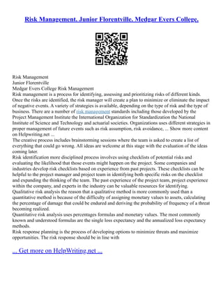 Risk Management. Junior Florentville. Medgar Evers College.
Risk Management
Junior Florentville
Medgar Evers College Risk Management
Risk management is a process for identifying, assessing and prioritizing risks of different kinds.
Once the risks are identified, the risk manager will create a plan to minimize or eliminate the impact
of negative events. A variety of strategies is available, depending on the type of risk and the type of
business. There are a number of risk management standards including those developed by the
Project Management Institute the International Organization for Standardization the National
Institute of Science and Technology and actuarial societies. Organizations uses different strategies in
proper management of future events such as risk assumption, risk avoidance, ... Show more content
on Helpwriting.net ...
The creative process includes brainstorming sessions where the team is asked to create a list of
everything that could go wrong. All ideas are welcome at this stage with the evaluation of the ideas
coming later.
Risk identification more disciplined process involves using checklists of potential risks and
evaluating the likelihood that those events might happen on the project. Some companies and
industries develop risk checklists based on experience from past projects. These checklists can be
helpful to the project manager and project team in identifying both specific risks on the checklist
and expanding the thinking of the team. The past experience of the project team, project experience
within the company, and experts in the industry can be valuable resources for identifying.
Qualitative risk analysis the reason that a qualitative method is more commonly used than a
quantitative method is because of the difficulty of assigning monetary values to assets, calculating
the percentage of damage that could be endured and deriving the probability of frequency of a threat
becoming realized.
Quantitative risk analysis uses percentages formulas and monetary values. The most commonly
known and understood formulas are the single loss expectancy and the annualized loss expectancy
methods.
Risk response planning is the process of developing options to minimize threats and maximize
opportunities. The risk response should be in line with
... Get more on HelpWriting.net ...
 