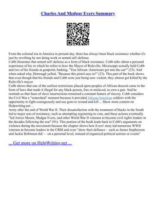 Charles And Medgar Evers Summary
From the colonial era in America to present day, there has always been black resistance whether it's
just by revolting by not doing work or armed self–defense.
Cobb illustrates that armed self–defense as a form of black resistance. Cobb talks about a personal
experience of his in which he refers to how the Mayor of Ruleville, Mississippi actually held Cobb
and two of his friends at gunpoint, barking, "You African–Americans get into the car!" (23). And
when asked why, Dorrough yelled, "Because this pistol says to!" (23). This part of the book shows
that even though that his friends and Cobb were just being non–violent, they almost got killed by the
Ruleville's mayor.
Cobb shows that one of the earliest restrictions placed upon peoples of African descent came in the
form of laws that made it illegal for any black person, free or enslaved, to own a gun. And he
reminds us that fears of slave insurrections remained a constant feature of slavery. Cobb considers
the Civil War a "watershed" moment because it provided African American soldiers with the
opportunity to fight courageously and use guns to wound and kill ... Show more content on
Helpwriting.net ...
Army after the end of World War II. Their dissatisfaction with the treatment of blacks in the South
led to major acts of resistance, such as attempting registering to vote, and these actions eventually
"led Amize Moore, Medgar Evers, and other World War II veterans to become civil rights leaders in
the decades following the war" (91). This portion of the book leads back to Cobb's arguments on
violence during the movement because the chapter shows how Evers' story led numerous WWII
veterans to become leaders in the CRM and even "show their defiance – such as James Stephenson
and Jackie Robinson did –– on a personal level, instead of organized political actions or events"
... Get more on HelpWriting.net ...
 
