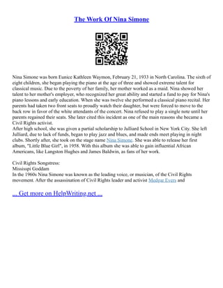 The Work Of Nina Simone
Nina Simone was born Eunice Kathleen Waymon, February 21, 1933 in North Carolina. The sixth of
eight children, she began playing the piano at the age of three and showed extreme talent for
classical music. Due to the poverty of her family, her mother worked as a maid. Nina showed her
talent to her mother's employer, who recognized her great ability and started a fund to pay for Nina's
piano lessons and early education. When she was twelve she performed a classical piano recital. Her
parents had taken two front seats to proudly watch their daughter, but were forced to move to the
back row in favor of the white attendants of the concert. Nina refused to play a single note until her
parents regained their seats. She later cited this incident as one of the main reasons she became a
Civil Rights activist.
After high school, she was given a partial scholarship to Julliard School in New York City. She left
Julliard, due to lack of funds, began to play jazz and blues, and made ends meet playing in night
clubs. Shortly after, she took on the stage name Nina Simone. She was able to release her first
album, "Little Blue Girl", in 1958. With this album she was able to gain influential African
Americans, like Langston Hughes and James Baldwin, as fans of her work.
Civil Rights Songstress:
Mississpi Goddam
In the 1960s Nina Simone was known as the leading voice, or musician, of the Civil Rights
movement. After the assassination of Civil Rights leader and activist Medgar Evers and
... Get more on HelpWriting.net ...
 