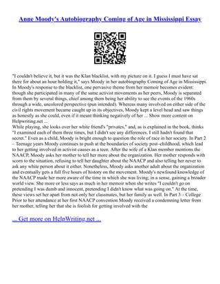 Anne Moody's Autobiography Coming of Age in Mississippi Essay
"I couldn't believe it, but it was the Klan blacklist, with my picture on it. I guess I must have sat
there for about an hour holding it," says Moody in her autobiography Coming of Age in Mississippi.
In Moody's response to the blacklist, one pervasive theme from her memoir becomes evident:
though she participated in many of the same activist movements as her peers, Moody is separated
from them by several things, chief among them being her ability to see the events of the 1960s
through a wide, uncolored perspective (pun intended). Whereas many involved on either side of the
civil rights movement became caught up in its objectives, Moody kept a level head and saw things
as honestly as she could, even if it meant thinking negatively of her ... Show more content on
Helpwriting.net ...
While playing, she looks over her white friend's "privates," and, as is explained in the book, thinks
"I examined each of them three times, but I didn't see any differences. I still hadn't found that
secret." Even as a child, Moody is bright enough to question the role of race in her society. In Part 2
– Teenage years Moody continues to push at the boundaries of society post–childhood, which lead
to her getting involved in activist causes as a teen. After the wife of a Klan member mentions the
NAACP, Moody asks her mother to tell her more about the organization. Her mother responds with
scorn to the situation, refusing to tell her daughter about the NAACP and also telling her never to
ask any white person about it either. Nonetheless, Moody asks another adult about the organization
and eventually gets a full five hours of history on the movement. Moody's newfound knowledge of
the NAACP made her more aware of the time in which she was living; in a sense, gaining a broader
world view. She more or less says as much in her memoir when she writes "I couldn't go on
pretending I was dumb and innocent, pretending I didn't know what was going on." At the time,
these views set her apart from not only her classmates, but her family as well. In Part 3 – College
Prior to her attendance at her first NAACP convention Moody received a condemning letter from
her mother, telling her that she is foolish for getting involved with the
... Get more on HelpWriting.net ...
 