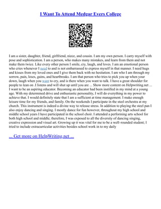 I Want To Attend Medgar Evers College
I am a sister, daughter, friend, girlfriend, niece, and cousin. I am my own person. I carry myself with
pose and sophistication. I am a person, who makes many mistakes, and learn from them and not
make them twice. Like every other person I smile, cry, laugh, and loves. I am an emotional person
who cries whenever I need to and is not embarrassed to express myself in that manner. I need hugs
and kisses from my loved ones and I give them back with no hesitation. I am who I am through my
sorrow, pain, loses, gains, and heartbreaks. I am that person who tries to pick you up when your
down, laugh when you want to cry, and is there when you want to talk. I have a great shoulder for
people to lean on .I listens and will shut up until you are ... Show more content on Helpwriting.net ...
I want to be an aspiring educator. Becoming an educator had been instilled in my mind at a young
age. With my determined drive and enthusiastic personality, I will do everything in my power to
achieve that. I would definitely state that I am a sufficient at time management. I make enough
leisure time for my friends, and family. On the weekends I participate in the steel orchestra at my
church. This instrument is indeed a divine way to release stress. In addition to playing the steel pan I
also enjoy dancing and singing. I mostly dance for fun however, throughout my high school and
middle school years I have participated in the school choir. I attended a performing arts school for
both high school and middle; therefore, I was exposed to all the diversity of dancing singing,
creative expression and visual art. Growing up it was vital for me to be a well–rounded student; I
tried to include extracurricular activities besides school work in to my daily
... Get more on HelpWriting.net ...
 