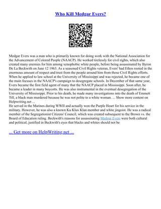 Who Kill Medgar Evers?
Medgar Evers was a man who is primarily known for doing work with the National Association for
the Advancement of Colored People (NAACP). He worked tirelessly for civil rights, which also
created many enemies for him among xenophobic white people, before being assassinated by Byron
De La Beckwith on June 12 1963. As a seasoned Civil Rights veteran, Evers' had Ethos rooted in the
enormous amount of respect and trust from the people around him from those Civil Rights efforts.
When he applied to law school at the University of Mississippi and was rejected, he became one of
the main focuses in the NAACP's campaign to desegregate schools. In December of that same year,
Evers became the first field agent of many that the NAACP placed in Mississippi. Soon after, he
became a leader in many boycotts. He was also instrumental in the eventual desegregation of the
University of Mississippi. Prior to his death, he made many investigations into the death of Emmett
Till, a black man murdered because he was not polite to a white woman. ... Show more content on
Helpwriting.net ...
He served in the Marines during WWII and actually won the Purple Heart for his service in the
military. However, he was also a known Ku Klux Klan member and white jingoist. He was a radical
member of the Segregationist Citizens' Council, which was created subsequent to the Brown vs. the
Board of Education ruling. Beckwith's reasons for assassinating Medgar Evers were both cultural
and political, justified in Beckwith's eyes that blacks and whites should not be
... Get more on HelpWriting.net ...
 