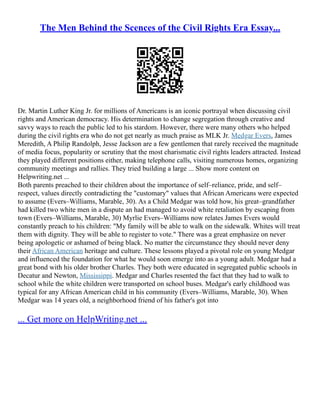 The Men Behind the Scences of the Civil Rights Era Essay...
Dr. Martin Luther King Jr. for millions of Americans is an iconic portrayal when discussing civil
rights and American democracy. His determination to change segregation through creative and
savvy ways to reach the public led to his stardom. However, there were many others who helped
during the civil rights era who do not get nearly as much praise as MLK Jr. Medgar Evers, James
Meredith, A Philip Randolph, Jesse Jackson are a few gentlemen that rarely received the magnitude
of media focus, popularity or scrutiny that the most charismatic civil rights leaders attracted. Instead
they played different positions either, making telephone calls, visiting numerous homes, organizing
community meetings and rallies. They tried building a large ... Show more content on
Helpwriting.net ...
Both parents preached to their children about the importance of self–reliance, pride, and self–
respect, values directly contradicting the "customary" values that African Americans were expected
to assume (Evers–Williams, Marable, 30). As a Child Medgar was told how, his great–grandfather
had killed two white men in a dispute an had managed to avoid white retaliation by escaping from
town (Evers–Williams, Marable, 30) Myrlie Evers–Williams now relates James Evers would
constantly preach to his children: "My family will be able to walk on the sidewalk. Whites will treat
them with dignity. They will be able to register to vote." There was a great emphasize on never
being apologetic or ashamed of being black. No matter the circumstance they should never deny
their African American heritage and culture. These lessons played a pivotal role on young Medgar
and influenced the foundation for what he would soon emerge into as a young adult. Medgar had a
great bond with his older brother Charles. They both were educated in segregated public schools in
Decatur and Newton, Mississippi. Medgar and Charles resented the fact that they had to walk to
school while the white children were transported on school buses. Medgar's early childhood was
typical for any African American child in his community (Evers–Williams, Marable, 30). When
Medgar was 14 years old, a neighborhood friend of his father's got into
... Get more on HelpWriting.net ...
 