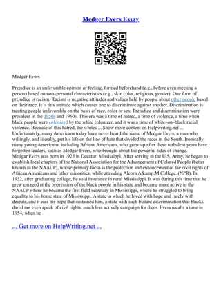 Medger Evers Essay
Medger Evers
Prejudice is an unfavorable opinion or feeling, formed beforehand (e.g., before even meeting a
person) based on non–personal characteristics (e.g., skin color, religious, gender). One form of
prejudice is racism. Racism is negative attitudes and values held by people about other people based
on their race. It is this attitude which causes one to discriminate against another. Discrimination is
treating people unfavorably on the basis of race, color or sex. Prejudice and discrimination were
prevalent in the 1950s and 1960s. This era was a time of hatred, a time of violence, a time when
black people were colonized by the white colonizer, and it was a time of white–on–black racial
violence. Because of this hatred, the whites ... Show more content on Helpwriting.net ...
Unfortunately, many Americans today have never heard the name of Medgar Evers, a man who
willingly, and literally, put his life on the line of hate that divided the races in the South. Ironically,
many young Americans, including African Americans, who grew up after these turbulent years have
forgotten leaders, such as Medgar Evers, who brought about the powerful tides of change.
Medgar Evers was born in 1925 in Decatur, Mississippi. After serving in the U.S. Army, he began to
establish local chapters of the National Association for the Advancement of Colored People (better
known as the NAACP), whose primary focus is the protection and enhancement of the civil rights of
African Americans and other minorities, while attending Alcorn A&amp;M College. (NPR). In
1952, after graduating college, he sold insurance in rural Mississippi. It was during this time that he
grew enraged at the oppression of the black people in his state and became more active in the
NAACP where he became the first field secretary in Mississippi, where he struggled to bring
equality to his home state of Mississippi. A state in which he loved with hope and rarely with
despair, and it was his hope that sustained him, a state with such blatant discrimination that blacks
dared not even speak of civil rights, much less actively campaign for them. Evers recalls a time in
1954, when he
... Get more on HelpWriting.net ...
 