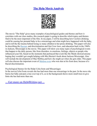 The Help Movie Analysis
The movie "The Help" gives many examples of psychological guides and themes and how it
correlates with our class studies, this research paper is going to describe which topics and themes
find to be the most important of the film. In my paper, I will be describing how Cecilia's drinking
could be causing her prenatal baby to be a miscarriage and what might have happened with the baby,
and to tell the the trauma behind losing so many children to her prone drinking. This paper will also
be describing the Racism, and discrimination and Jim Crow laws, and education back in the 1960's
in Jackson, Mississippi in the movie. This paper will show you many types of psychological events
that happen to the daily person, like from disorders, to emotions, feelings, objects or people who
influenced your life, based on the moments that portrayed that event like the Maids showed anxiety
hoping they wouldn't get caught helping with Mrs.Skeeter's book about Jackson Mississippi. Also
will include the development of Mae Mobley,and how she might act when she gets older. This paper
will also discuss the important event of Medgar evers who was shot at his front door, because of a
Racial discrimination.
Psychological themes for the Help( Celia foote and Miscarriages
In the movie,Celia Foote reveals she has had more than one miscarriage in the past. In the move she
buries her baby and puts a tree over top of it, as in the background shows more small trees to give
hints she has had more than one.
... Get more on HelpWriting.net ...
 