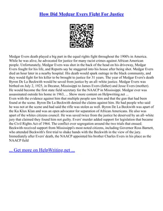 How Did Medgar Evers Fight For Justice
Medgar Evers death played a big part in the equal rights fight throughout the 1900's in America.
While he was alive, he advocated for justice for many racist crimes against African American
people. Unfortunately, Medgar Evers was shot in the back of the head on his driveway, Medgar
Evers fought for his life, and Reports say he staggered into his house after being shot. Medgar Evers
died an hour later in a nearby hospital. His death would spark outrage in the black community, and
they would fight for his killer to be brought to justice for 31 years. The year of Medgar Evers's death
Byron De La Beckwith would be saved from justice by an all–white justice. Medgar Evers was
birthed on July 2, 1925, in Decatur, Mississippi to James Evers (father) and Jesse Evers (mother).
He would become the first state field secretary for the NAACP in Mississippi. Medgar ever was
assassinated outside his home in 1963, ... Show more content on Helpwriting.net ...
Even with the evidence against him that multiple people saw him and that the gun that had been
found at the scene. Byron De La Beckwith denied the claims against him. He had people who said
he was not at the scene and had said the rifle was stolen as well. Byron De La Beckwith was apart of
the Ku Klux Klan and was an open advocator for separation of African Americans. He also was
apart of the whites citizens council. He was saved twice from the justice he deserved by an all–white
jury that claimed they found him not guilty. Evers' murder added support for legislation that became
the Civil Rights Act of 1964. The conflict over segregation around the two trials that ensued.
Beckwith received support from Mississippi's most noted citizens, including Governor Ross Barnett,
who attended Beckwith's first trial to shake hands with the Beckwith in the view of the jury.
Immediately after Evers' death, the NAACP appointed his brother Charles Evers in his place as the
NAACP field
... Get more on HelpWriting.net ...
 