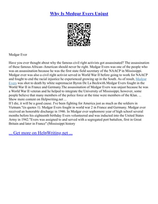 Why Is Medgar Evers Unjust
Medgar Ever
Have you ever thought about why the famous civil right activists got assassinated? The assassination
of these famous African–American should never be right. Medgar Evers was one of the people who
was an assassination because he was the first state field secretary of the NAACP in Mississippi.
Medgar ever was also a civil right activist served in World War II before going to work for NAACP
and fought to end the racial injustice he experienced growing up in the South. As of result, Medgar
Evers was shot to death by white supremacist Byron De La Beckwith.Medgar Evers fought in the
World War II in France and Germany.The assassination of Medgar Evers was unjust because he was
a World War II veteran and he helped to integrate the University of Mississippi; however, some
people believe that many members of the police force at the time were members of the Klan. ...
Show more content on Helpwriting.net ...
If I die, it will be a good cause. I've been fighting for America just as much as the soldiers in
Vietnam."(is quotes 1). Medgar Evers fought in world war 2 in France and Germany. Medgar ever
received an honorable discharge in 1946. In Medgar ever sophomore year of high school several
months before his eighteenth birthday Evers volunteered and was inducted into the United States
Army in 1942."Evers was assigned to and served with a segregated port battalion, first in Great
Britain and later in France".(Mississippi history
... Get more on HelpWriting.net ...
 
