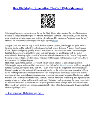 How Did Medgar Evers Affect The Civil Rights Movement
Mississippi became a major struggle during the Civil Rights Movement of the mid–20th century
because of its resistance to rights for African Americans. Between 1952 and 1963, Evers was the
most emotional activist, orator, and visionary for change. His motto was "violence is not the way"
He used not violent tactics throughout his fight against racism.
Medgar Evers was born on July 2, 1925. He was born in Decatur, Mississippi. He grew up in a
farming family and he walked 12 miles to earn his high school diploma. A quotes from Medgar
Evers, "I graduated pretty quickly. When I was eleven or twelve a close friend of the family got
lynched. I guess he was about forty years old, married, and we used to play with his kids. I
remember the Saturday night a bunch of white men beat him to death at the Decatur fairgrounds
because he sassed back a white woman. They just left him dead on the ground. Everyone ... Show
more content on Helpwriting.net ...
He helped organize the Jackson Movement, which was an attempt to end all segregation in
Mississippi's largest and most black–populated city. Jackson's African American residents struggled
for racial justice, throughout 1962 and 1963. Evers focused on the integration for public schools,
libraries, parks, and the hiring of African Americans for on the police force and municipal offices.
Evers and the protestors demanded that stores start hiring blacks. Evers used tactics such as mass
meetings, sit–ins, peaceful demonstrations, and economic boycotts of segregated businesses and of
the state fair. His tactics helped to unify Jackson's African American community. His diplomacy and
energy helped to resolve problems and create unity between youth groups and the more conservative
of middle–class adults. It also attracted the participation of some average white Jackson residents.
However, Ever's actions were seen as antagonistic by other white Jackson people. Evers would not
stop at anything to have
... Get more on HelpWriting.net ...
 