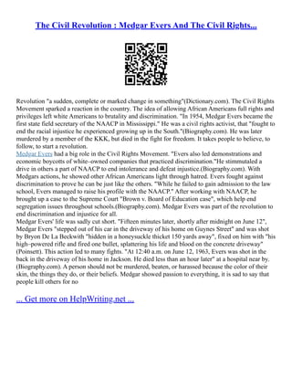 The Civil Revolution : Medgar Evers And The Civil Rights...
Revolution "a sudden, complete or marked change in something"(Dictionary.com). The Civil Rights
Movement sparked a reaction in the country. The idea of allowing African Americans full rights and
privileges left white Americans to brutality and discrimination. "In 1954, Medgar Evers became the
first state field secretary of the NAACP in Mississippi." He was a civil rights activist, that "fought to
end the racial injustice he experienced growing up in the South."(Biography.com). He was later
murdered by a member of the KKK, but died in the fight for freedom. It takes people to believe, to
follow, to start a revolution.
Medgar Evers had a big role in the Civil Rights Movement. "Evers also led demonstrations and
economic boycotts of white–owned companies that practiced discrimination."He stimmutaled a
drive in others a part of NAACP to end intolerance and defeat injustice.(Biography.com). With
Medgars actions, he showed other African Americans light through hatred. Evers fought against
discrimination to prove he can be just like the others. "While he failed to gain admission to the law
school, Evers managed to raise his profile with the NAACP." After working with NAACP, he
brought up a case to the Supreme Court "Brown v. Board of Education case", which help end
segregation issues throughout schools.(Biography.com). Medgar Evers was part of the revolution to
end discrimination and injustice for all.
Medgar Evers' life was sadly cut short. "Fifteen minutes later, shortly after midnight on June 12",
Medgar Evers "stepped out of his car in the driveway of his home on Guynes Street" and was shot
by Bryon De La Beckwith "hidden in a honeysuckle thicket 150 yards away", fixed on him with "his
high–powered rifle and fired one bullet, splattering his life and blood on the concrete driveway"
(Poinsett). This action led to many fights. "At 12:40 a.m. on June 12, 1963, Evers was shot in the
back in the driveway of his home in Jackson. He died less than an hour later" at a hospital near by.
(Biography.com). A person should not be murdered, beaten, or harassed because the color of their
skin, the things they do, or their beliefs. Medgar showed passion to everything, it is sad to say that
people kill others for no
... Get more on HelpWriting.net ...
 