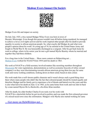 Medgar Evers Impact On Society
Medgar Evers life and impact on society
On July 2nd, 1925, a boy named Medgar Wiley Evers was born in town of
Decatur, Mississippi. Even though this person wouldn't turn 40 before being murdered, he managed
to achieve a lot as civil rights activist and his work inspired other people after his death to provide
equality in society to african american people. So, what exactly did Medgar do and what were
people's opinion about his work? At young age of 18, he enlisted in the United States Army and
fought in World War II. He was honourably discharged as a sergeant. After he got back home he
went to college, where in his senior year he met a girl named Myrlie Beasley whom he married and
together they had three children.
For a long time in the United States ... Show more content on Helpwriting.net ...
Medgar Evers worked for NAACP from 1954 until his death in 1963.
His work at NAACP as a field secretary involved matters like recruiting members throughout
Mississippi for voter registrations, demonstrations as well as economic boycotts of white–owned
company's as they were discriminating towards african american giving them less pay for same
work and worse working conditions, looking down on them solely based on skin colour.
His work made him a well–known public character and it wasn't always such a good thing since
there where many people who didn't like the fact that coloured people should be treated equally and
therefore Medgar and his family got to experience a lot of threats and hatred over the years and this
is also what led to his death on June 12 in 1963, as he came home from work and was shot in back
by a man named Myron De La Beckwith, a Ku Klux Klan member.
After his death, his older brother Charles Evers took over his work with
NAACP for a shortwhile before he got involved in politics and was made the first coloured governor
of a mixed racial town since the reformation. Medgar's wife Myrlie also started working for same
... Get more on HelpWriting.net ...
 