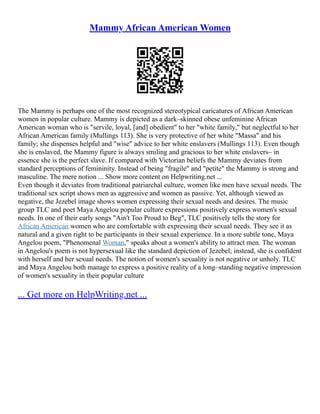Mammy African American Women
The Mammy is perhaps one of the most recognized stereotypical caricatures of African American
women in popular culture. Mammy is depicted as a dark–skinned obese unfeminine African
American woman who is "servile, loyal, [and] obedient" to her "white family," but neglectful to her
African American family (Mullings 113). She is very protective of her white "Massa" and his
family; she dispenses helpful and "wise" advice to her white enslavers (Mullings 113). Even though
she is enslaved, the Mammy figure is always smiling and gracious to her white enslavers– in
essence she is the perfect slave. If compared with Victorian beliefs the Mammy deviates from
standard perceptions of femininity. Instead of being "fragile" and "petite" the Mammy is strong and
masculine. The mere notion ... Show more content on Helpwriting.net ...
Even though it deviates from traditional patriarchal culture, women like men have sexual needs. The
traditional sex script shows men as aggressive and women as passive. Yet, although viewed as
negative, the Jezebel image shows women expressing their sexual needs and desires. The music
group TLC and poet Maya Angelou popular culture expressions positively express women's sexual
needs. In one of their early songs "Ain't Too Proud to Beg", TLC positively tells the story for
African American women who are comfortable with expressing their sexual needs. They see it as
natural and a given right to be participants in their sexual experience. In a more subtle tone, Maya
Angelou poem, "Phenomenal Woman," speaks about a women's ability to attract men. The woman
in Angelou's poem is not hypersexual like the standard depiction of Jezebel; instead, she is confident
with herself and her sexual needs. The notion of women's sexuality is not negative or unholy. TLC
and Maya Angelou both manage to express a positive reality of a long–standing negative impression
of women's sexuality in their popular culture
... Get more on HelpWriting.net ...
 
