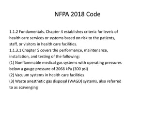 NFPA 2018 Code
1.1.2 Fundamentals. Chapter 4 establishes criteria for levels of
health care services or systems based on risk to the patients,
staff, or visitors in health care facilities.
1.1.3.1 Chapter 5 covers the performance, maintenance,
installation, and testing of the following:
(1) Nonflammable medical gas systems with operating pressures
below a gauge pressure of 2068 kPa (300 psi)
(2) Vacuum systems in health care facilities
(3) Waste anesthetic gas disposal (WAGD) systems, also referred
to as scavenging
 