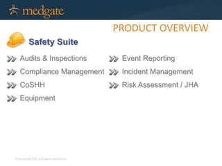 Enterprise EHS Software Solutions 
PRODUCT OVERVIEW 
Safety Suite 
Audits & Inspections 
Compliance Management 
CoSHH 
Equipment 
Event Reporting 
Incident Management 
Risk Assessment / JHA 
 
