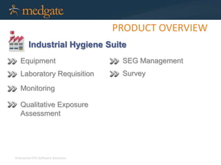 Enterprise EHS Software Solutions 
PRODUCT OVERVIEW 
Industrial Hygiene Suite 
Equipment 
Laboratory Requisition 
Monitoring 
Qualitative Exposure 
Assessment 
SEG Management 
Survey 
 