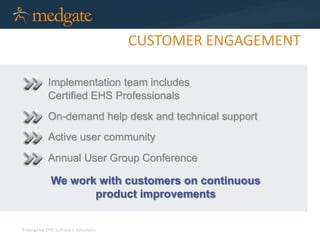 Enterprise EHS Software Solutions 
CUSTOMER ENGAGEMENT 
Implementation team includes 
Certified EHS Professionals 
On-demand help desk and technical support 
Active user community 
Annual User Group Conference 
We work with customers on continuous 
product improvements 
 